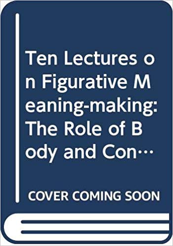 Ten Lectures on Figurative Meaning-Making: The Role of Body and Context (Distinguished Lectures in Cognitive Linguistics)